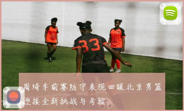 周琦季前赛防守表现回暖北京男篮迎接全新挑战与考验