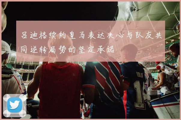 吕迪格续约皇马表达决心与队友共同逆转局势的坚定承诺