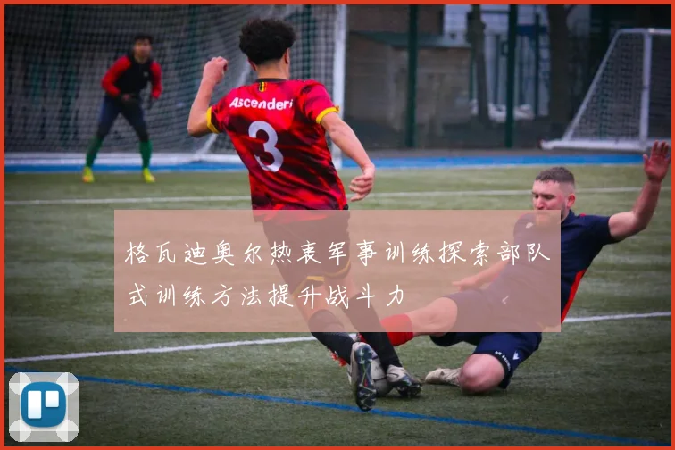 格瓦迪奥尔热衷军事训练探索部队式训练方法提升战斗力