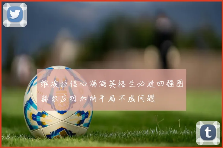 维埃拉信心满满英格兰必进四强图赫尔应对加纳平局不成问题