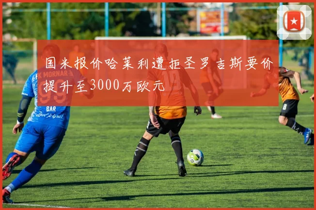 国米报价哈莱利遭拒圣罗吉斯要价提升至3000万欧元