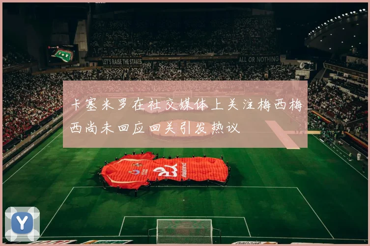 卡塞米罗在社交媒体上关注梅西梅西尚未回应回关引发热议
