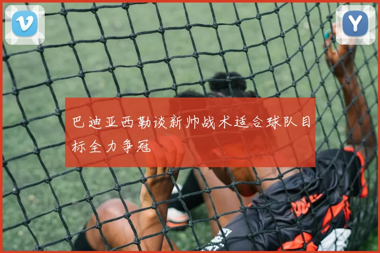 巴迪亚西勒谈新帅战术适合球队目标全力争冠