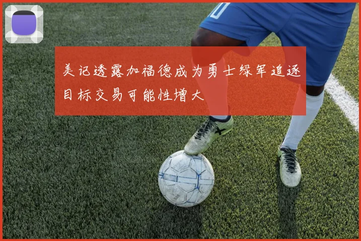 美记透露加福德成为勇士绿军追逐目标交易可能性增大