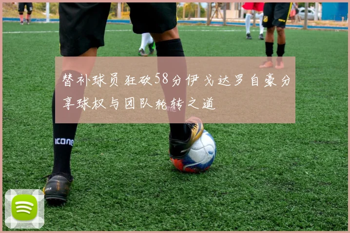 替补球员狂砍58分伊戈达罗自豪分享球权与团队轮转之道