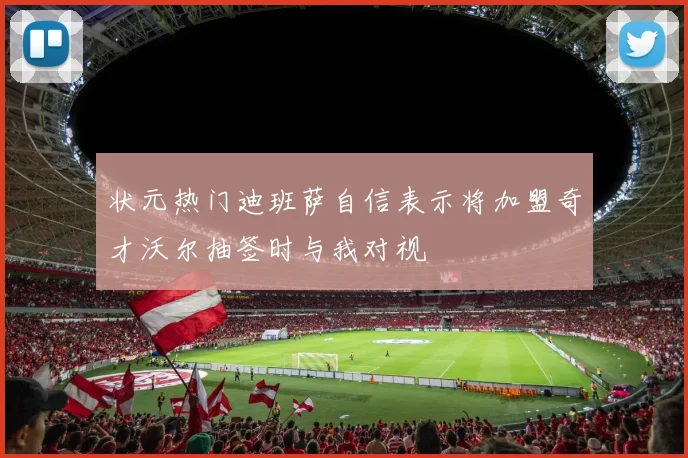 状元热门迪班萨自信表示将加盟奇才沃尔抽签时与我对视