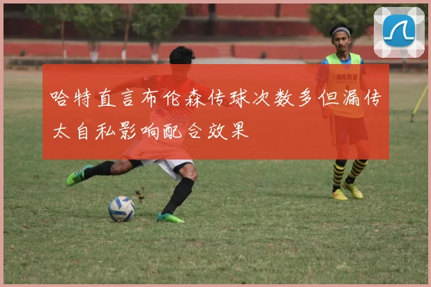 哈特直言布伦森传球次数多但漏传太自私影响配合效果