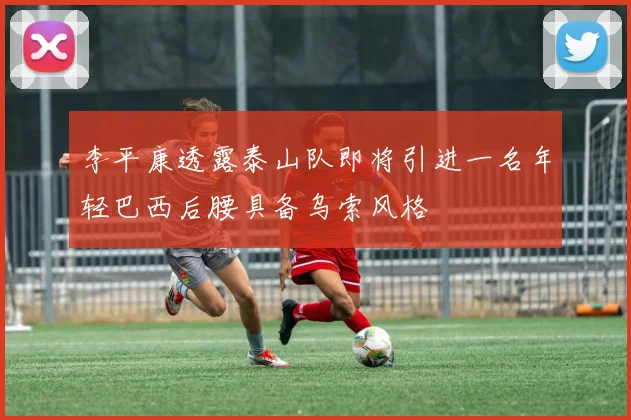 李平康透露泰山队即将引进一名年轻巴西后腰具备乌索风格