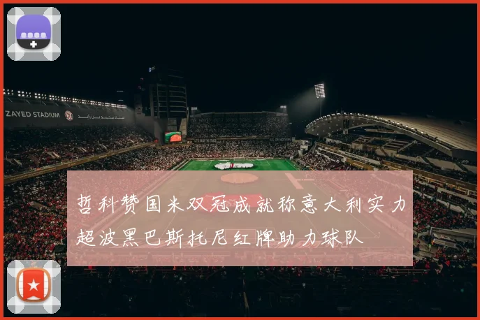 哲科赞国米双冠成就称意大利实力超波黑巴斯托尼红牌助力球队