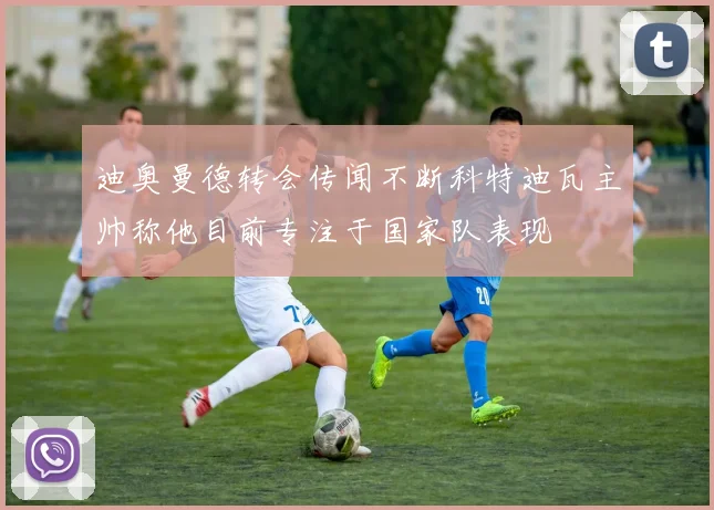 迪奥曼德转会传闻不断科特迪瓦主帅称他目前专注于国家队表现