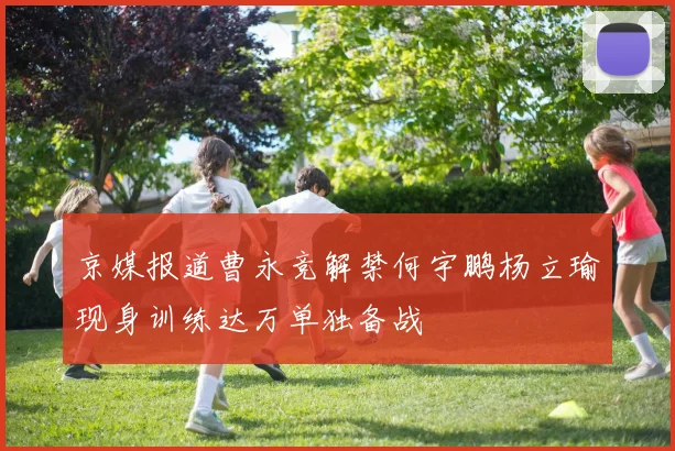 京媒报道曹永竞解禁何宇鹏杨立瑜现身训练达万单独备战