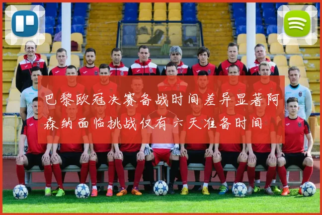 巴黎欧冠决赛备战时间差异显著阿森纳面临挑战仅有六天准备时间