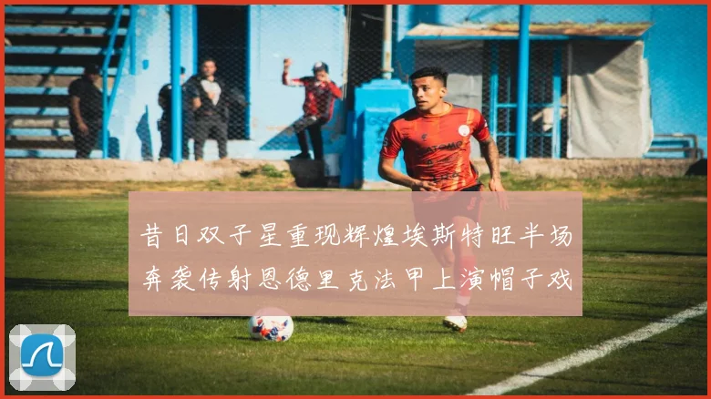 昔日双子星重现辉煌埃斯特旺半场奔袭传射恩德里克法甲上演帽子戏法