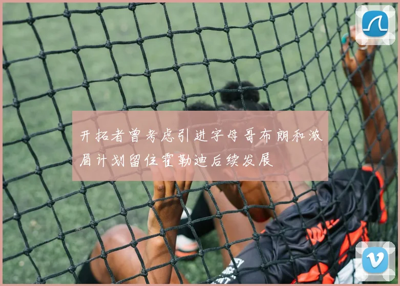 开拓者曾考虑引进字母哥布朗和浓眉计划留住霍勒迪后续发展