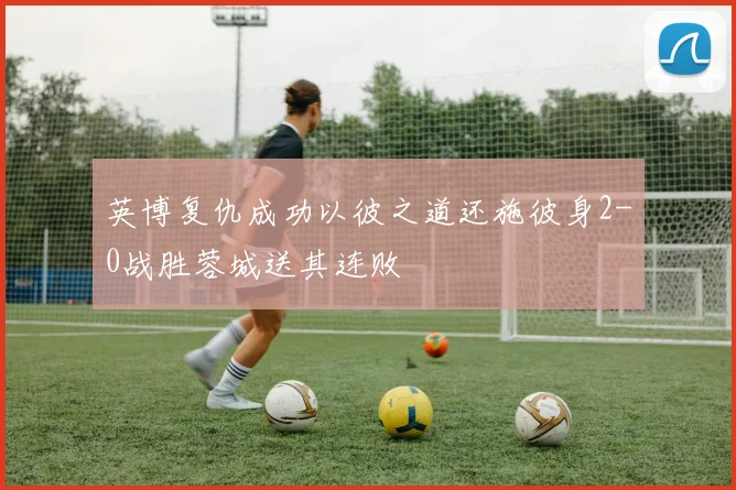 英博复仇成功以彼之道还施彼身2-0战胜蓉城送其连败