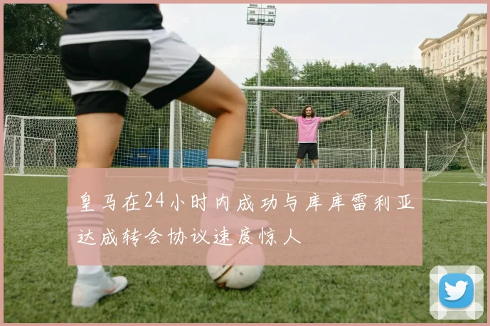 皇马在24小时内成功与库库雷利亚达成转会协议速度惊人