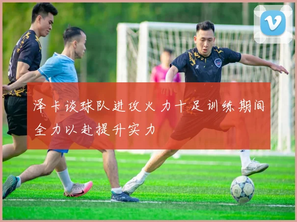 泽卡谈球队进攻火力十足训练期间全力以赴提升实力